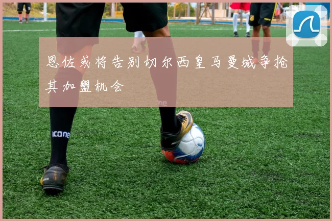 恩佐或将告别切尔西皇马曼城争抢其加盟机会