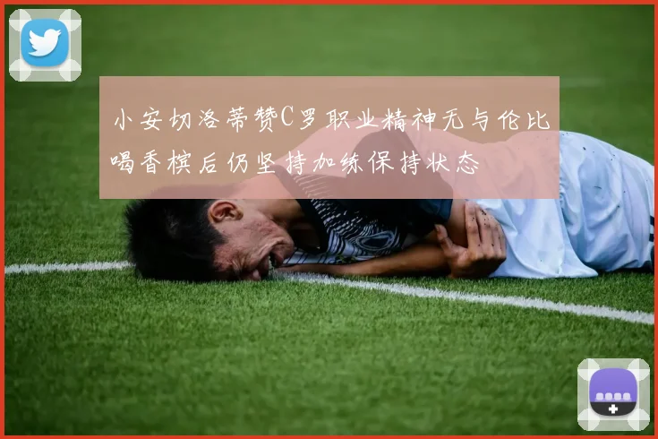 小安切洛蒂赞C罗职业精神无与伦比喝香槟后仍坚持加练保持状态