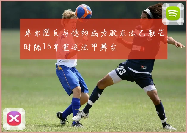 库尔图瓦与德约成为股东法乙勒芒时隔16年重返法甲舞台