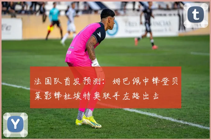 法国队首发预测：姆巴佩中锋登贝莱影锋杜埃特奥联手左路出击