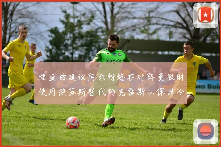 理查兹建议阿尔特塔在对阵曼联时使用热苏斯替代约克雷斯以保持冷静状态