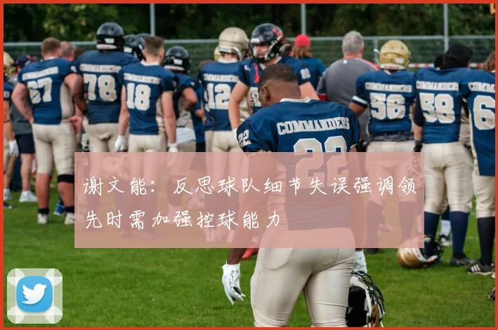 谢文能：反思球队细节失误强调领先时需加强控球能力