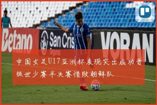 中国女足U17亚洲杯表现突出成功晋级世少赛半决赛惜败朝鲜队