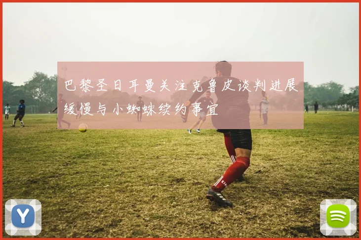 巴黎圣日耳曼关注克鲁皮谈判进展缓慢与小蜘蛛续约事宜